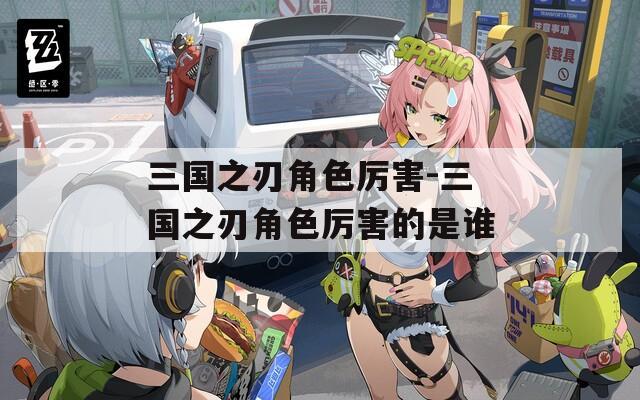 三国之刃角色厉害-三国之刃角色厉害的是谁