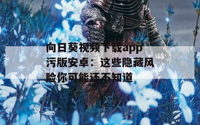向日葵视频下载app污版安卓：这些隐藏风险你可能还不知道
