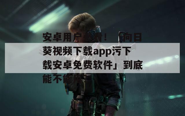 安卓用户必看！「向日葵视频下载app污下载安卓免费软件」到底能不能用？