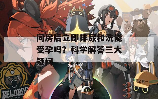 同房后立即排尿和洗能受孕吗？科学解答三大疑问