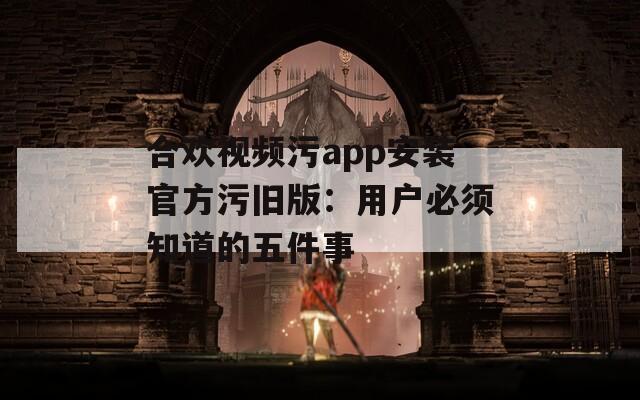 合欢视频污app安装官方污旧版：用户必须知道的五件事