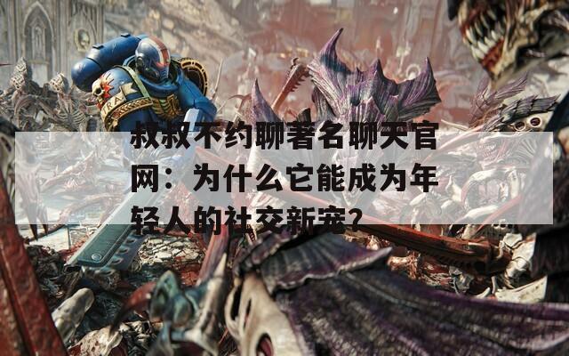 叔叔不约聊著名聊天官网：为什么它能成为年轻人的社交新宠？