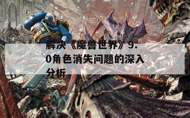 解决《魔兽世界》9.0角色消失问题的深入分析