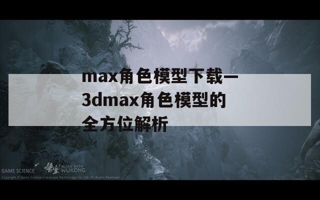 max角色模型下载—3dmax角色模型的全方位解析