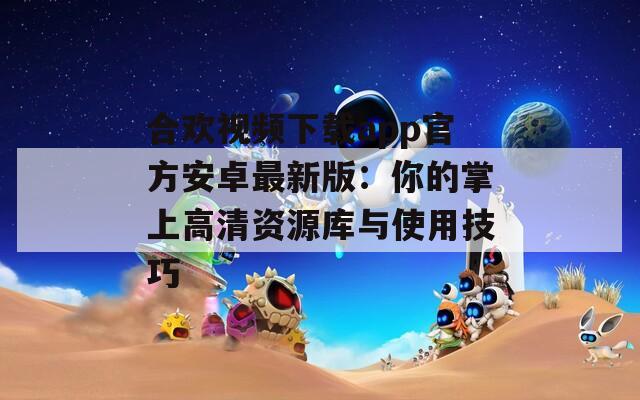 合欢视频下载app官方安卓最新版：你的掌上高清资源库与使用技巧