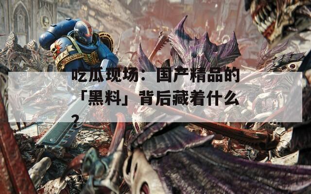 吃瓜现场：国产精品的「黑料」背后藏着什么？