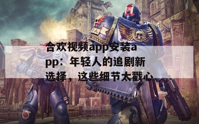合欢视频app安装app：年轻人的追剧新选择，这些细节太戳心
