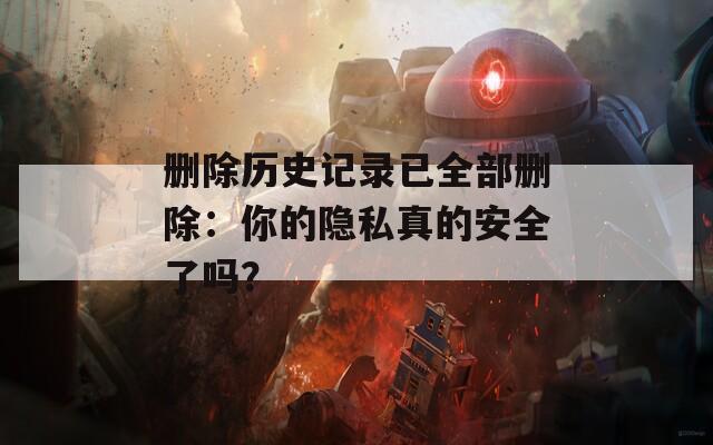 删除历史记录已全部删除：你的隐私真的安全了吗？