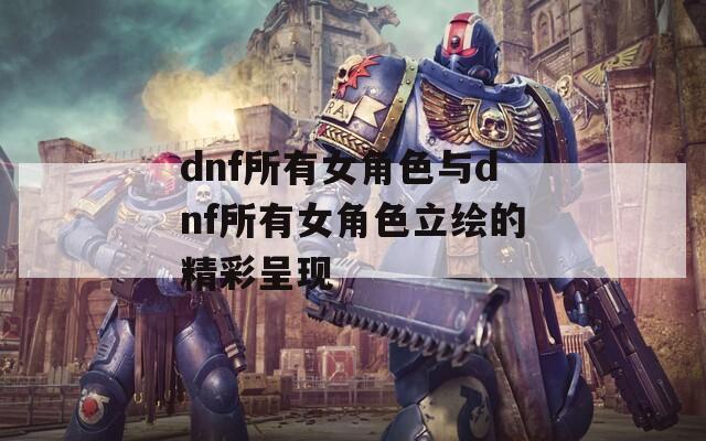 dnf所有女角色与dnf所有女角色立绘的精彩呈现