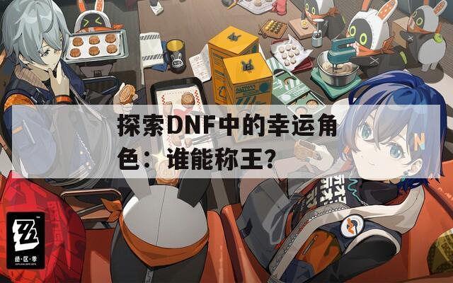 探索DNF中的幸运角色：谁能称王？
