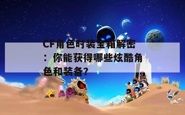 CF角色时装宝箱解密：你能获得哪些炫酷角色和装备？