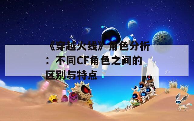 《穿越火线》角色分析：不同CF角色之间的区别与特点