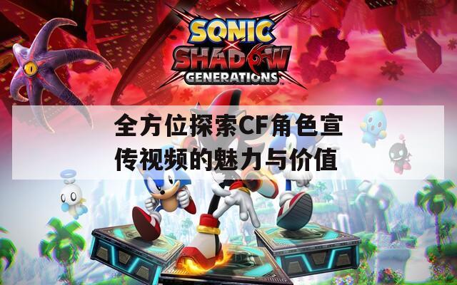 全方位探索CF角色宣传视频的魅力与价值