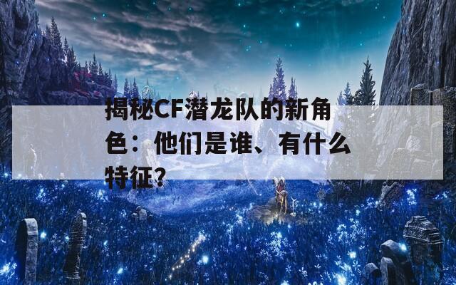 揭秘CF潜龙队的新角色：他们是谁、有什么特征？