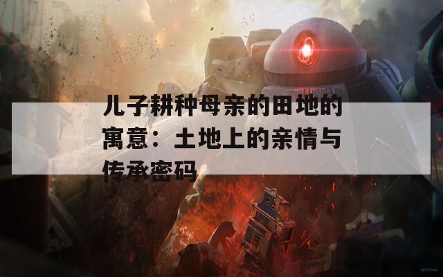 儿子耕种母亲的田地的寓意：土地上的亲情与传承密码