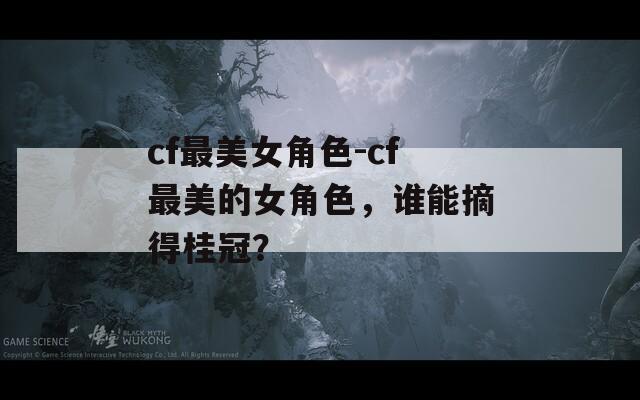 cf最美女角色-cf最美的女角色，谁能摘得桂冠？