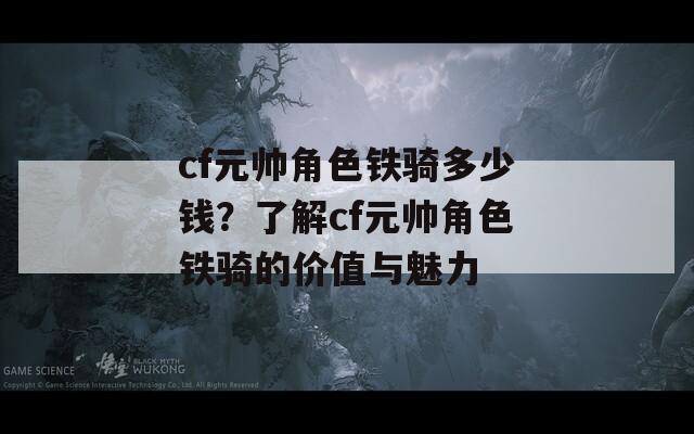 cf元帅角色铁骑多少钱？了解cf元帅角色铁骑的价值与魅力