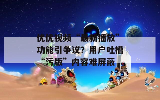 优优视频“最新播放”功能引争议？用户吐槽“污版”内容难屏蔽