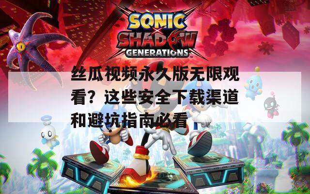 丝瓜视频永久版无限观看？这些安全下载渠道和避坑指南必看