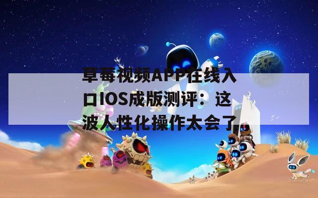 草莓视频APP在线入口IOS成版测评：这波人性化操作太会了