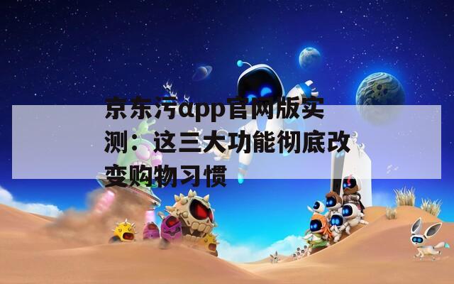 京东污αpp官网版实测：这三大功能彻底改变购物习惯
