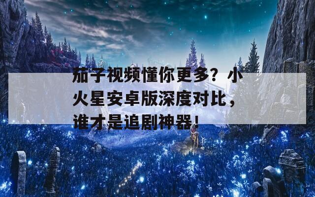 茄子视频懂你更多？小火星安卓版深度对比，谁才是追剧神器！
