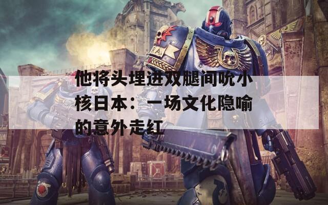 他将头埋进双腿间吮小核日本：一场文化隐喻的意外走红