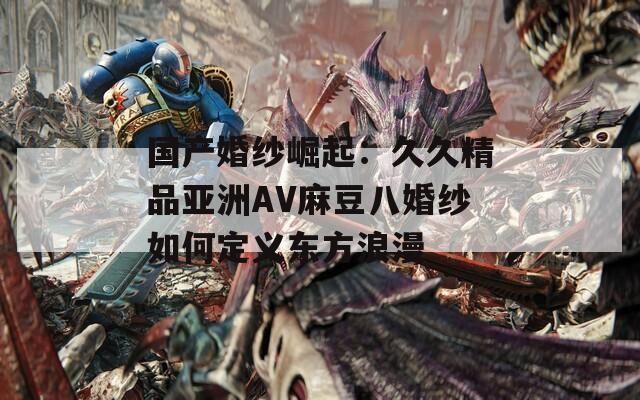 国产婚纱崛起：久久精品亚洲AV麻豆八婚纱如何定义东方浪漫