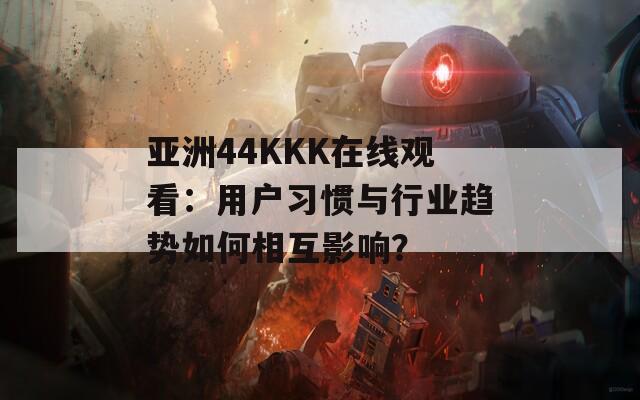 亚洲44KKK在线观看：用户习惯与行业趋势如何相互影响？