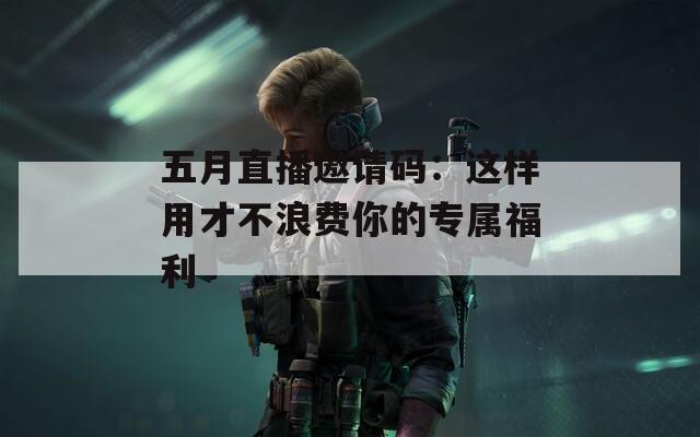 五月直播邀请码：这样用才不浪费你的专属福利