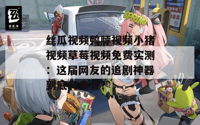 丝瓜视频鸭脖视频小猪视频草莓视频免费实测：这届网友的追剧神器到底有多香？
