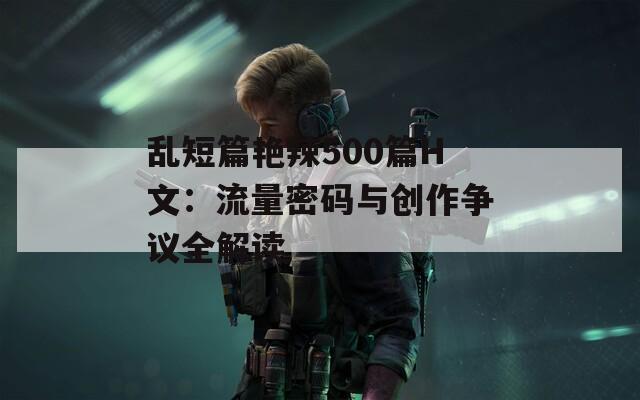 乱短篇艳辣500篇H文：流量密码与创作争议全解读