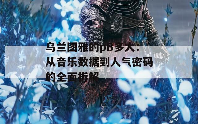 乌兰图雅的pB多大：从音乐数据到人气密码的全面拆解