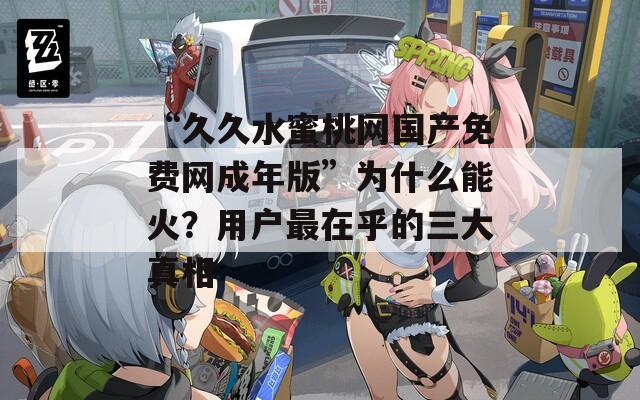 “久久水蜜桃网国产免费网成年版”为什么能火？用户最在乎的三大真相