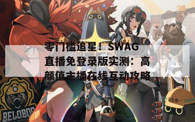 零门槛追星！SWAG直播免登录版实测：高颜值主播在线互动攻略