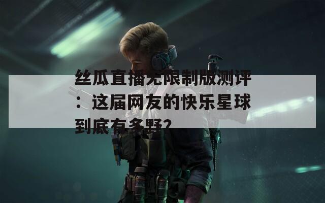丝瓜直播无限制版测评：这届网友的快乐星球到底有多野？