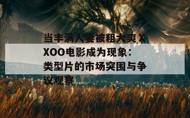 当丰满人妻被粗大爽ⅩXOO电影成为现象：类型片的市场突围与争议观察