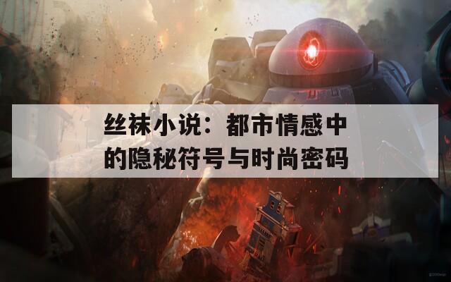 丝袜小说：都市情感中的隐秘符号与时尚密码