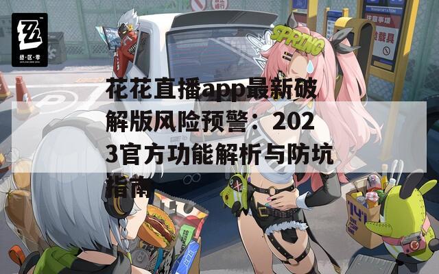 花花直播app最新破解版风险预警：2023官方功能解析与防坑指南