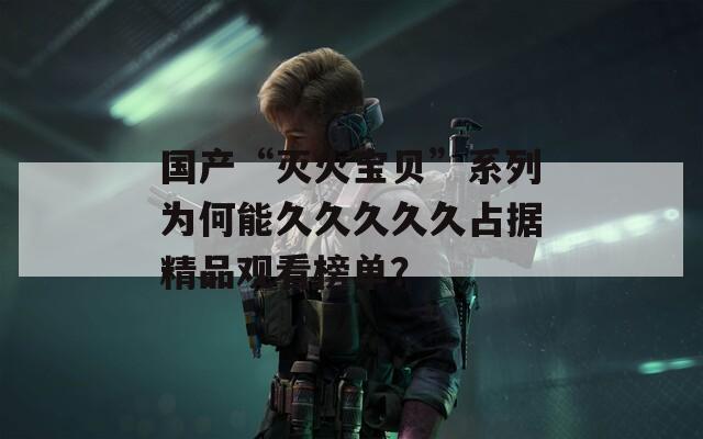 国产“灭火宝贝”系列为何能久久久久久占据精品观看榜单？