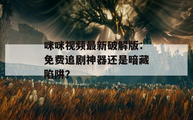 咪咪视频最新破解版：免费追剧神器还是暗藏陷阱？