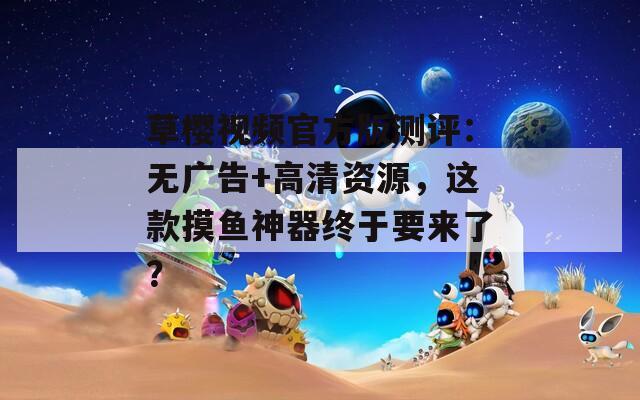 草樱视频官方版测评：无广告+高清资源，这款摸鱼神器终于要来了？