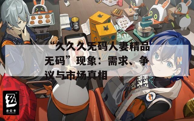 “久久久无码人妻精品无码”现象：需求、争议与市场真相