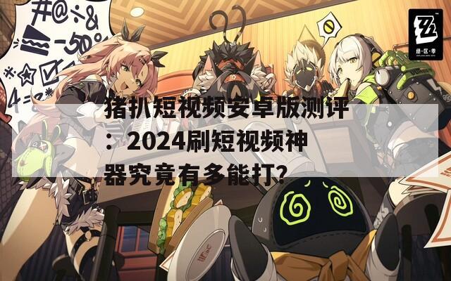 猪扒短视频安卓版测评：2024刷短视频神器究竟有多能打？