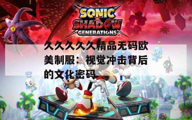 久久久久久精品无码欧美制服：视觉冲击背后的文化密码