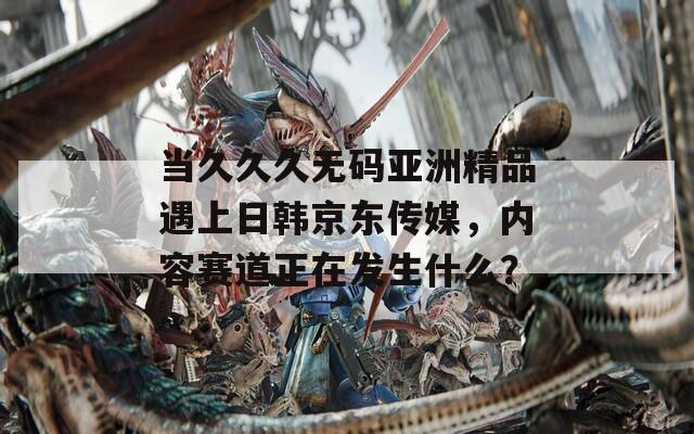 当久久久无码亚洲精品遇上日韩京东传媒，内容赛道正在发生什么？