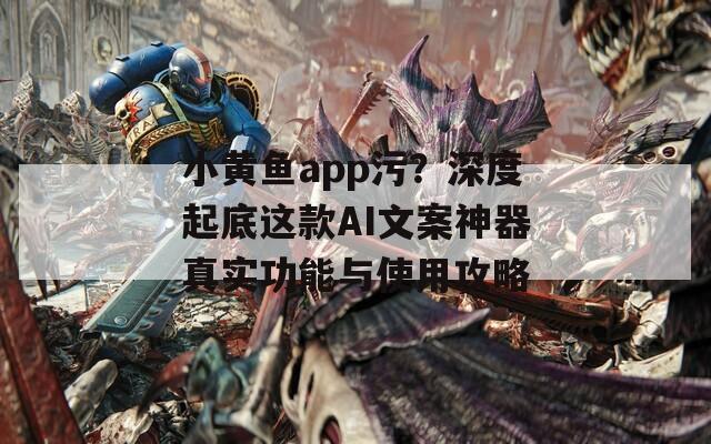小黄鱼app污？深度起底这款AI文案神器真实功能与使用攻略