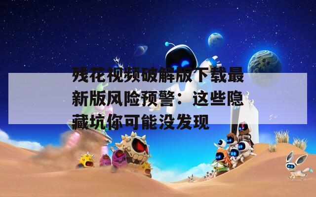 残花视频破解版下载最新版风险预警：这些隐藏坑你可能没发现
