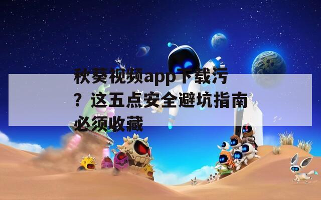 秋葵视频app下载污？这五点安全避坑指南必须收藏