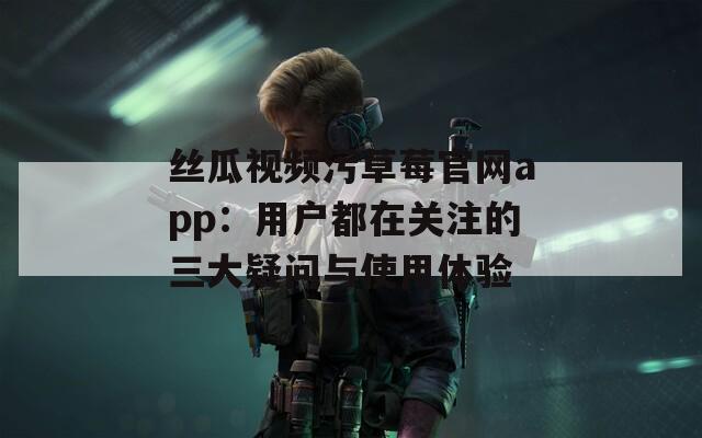 丝瓜视频污草莓官网app：用户都在关注的三大疑问与使用体验